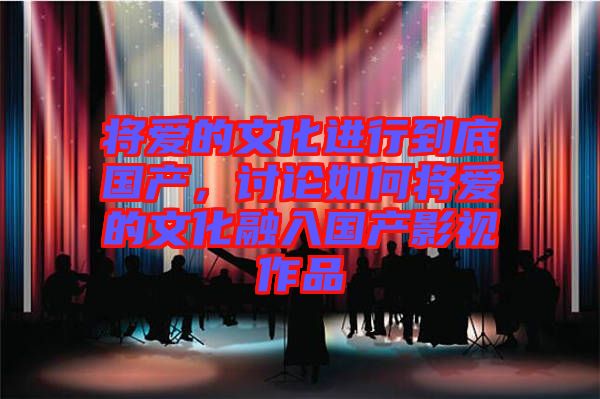 將愛的文化進行到底國產,討論如何將愛的文化融入國產影視作品