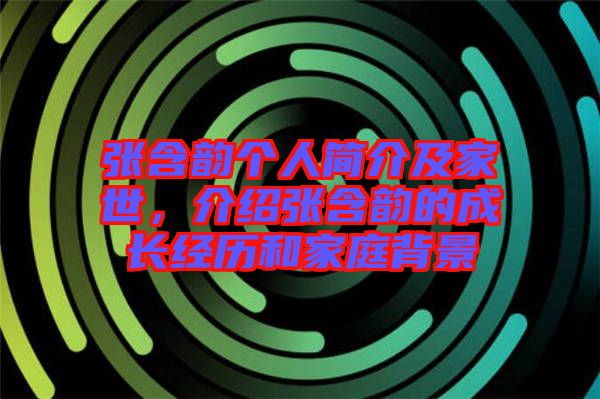 張含韻個人簡介及家世，介紹張含韻的成長經歷和家庭背景