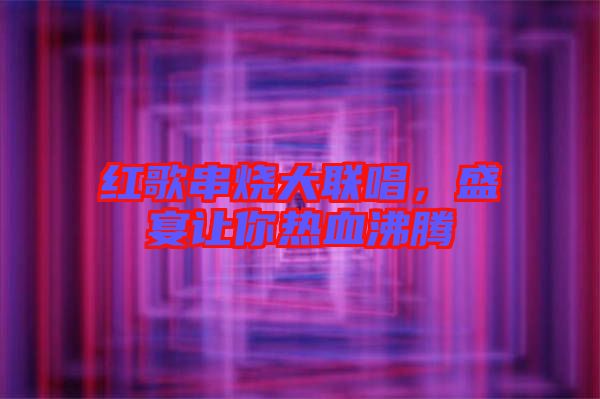 紅歌串燒大聯唱,盛宴讓你熱血沸騰