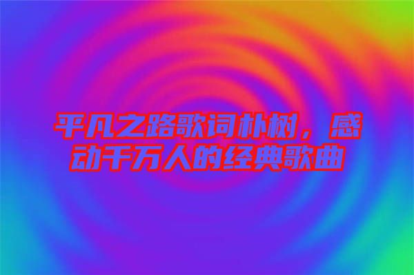 平凡之路歌詞樸樹,感動千萬人的經典歌曲