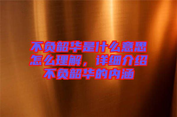 不負(fù)韶華是什么意思怎么理解,詳細(xì)介紹不負(fù)韶華的內(nèi)涵