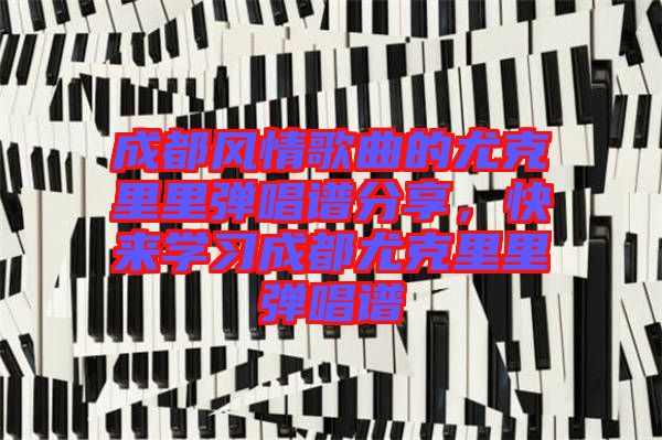 成都風情歌曲的尤克里里彈唱譜分享,快來學習成都尤克里里彈唱譜