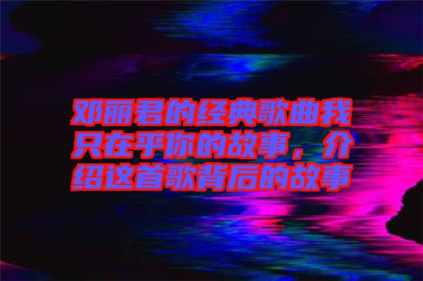 鄧麗君的經典歌曲我只在乎你的故事,介紹這首歌背后的故事