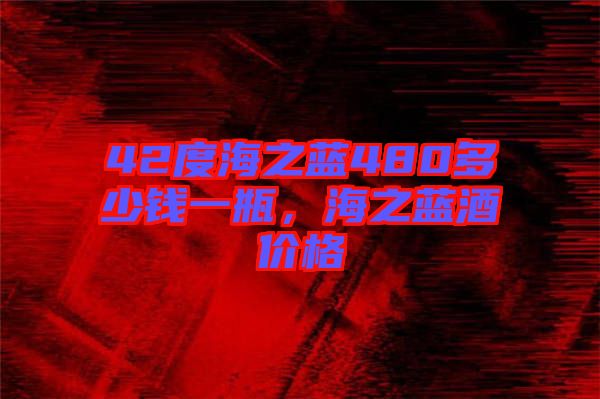 42度海之藍480多少錢一瓶，海之藍酒價格