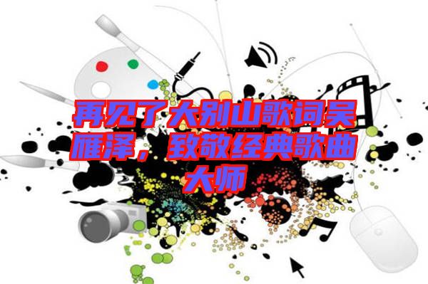 再見了大別山歌詞吳雁澤,致敬經典歌曲大師