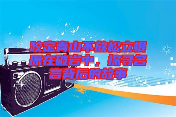 咬定青山不放松立根原在破巖中,探尋名言背后的故事