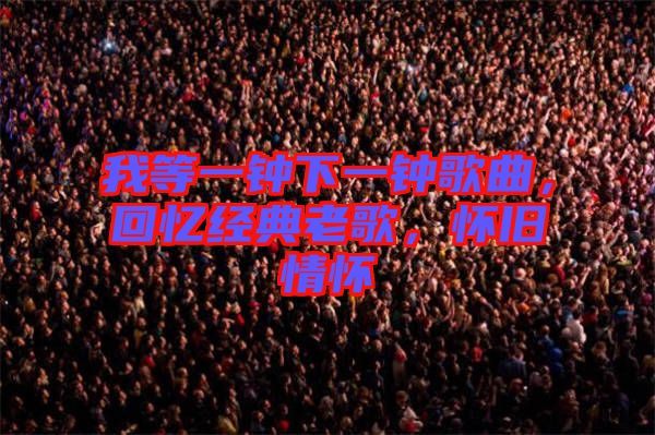 我等一鐘下一鐘歌曲,回憶經(jīng)典老歌,懷舊情懷