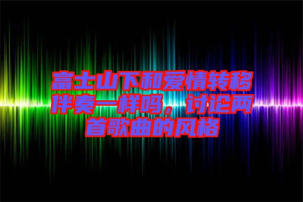 富士山下和愛情轉(zhuǎn)移伴奏一樣嗎,討論兩首歌曲的風(fēng)格