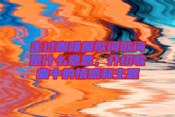 走過咖啡屋歌詞歌詞是什么意思,介紹歌曲中的情感和主題