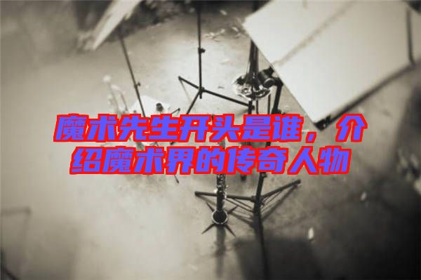 魔術(shù)先生開頭是誰,介紹魔術(shù)界的傳奇人物