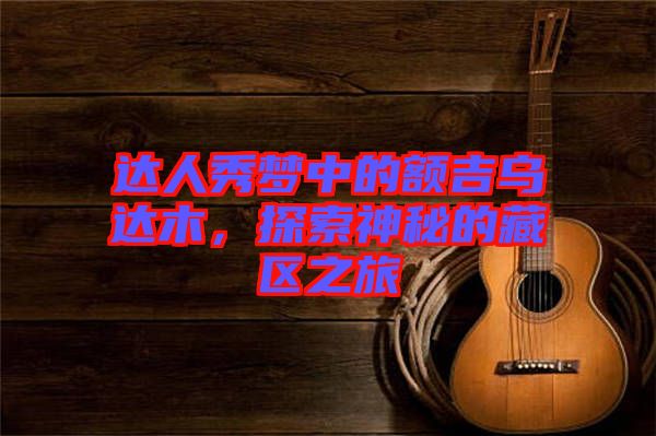 達(dá)人秀夢中的額吉烏達(dá)木，探索神秘的藏區(qū)之旅