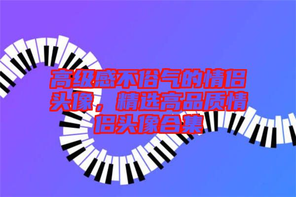 高級感不俗氣的情侶頭像,精選高品質(zhì)情侶頭像合集