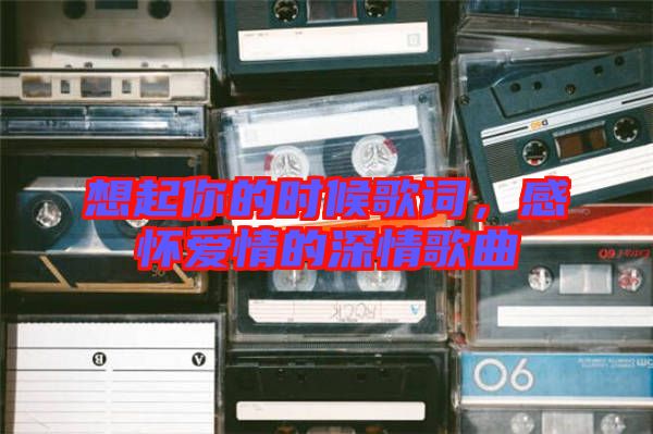 想起你的時(shí)候歌詞，感懷愛(ài)情的深情歌曲