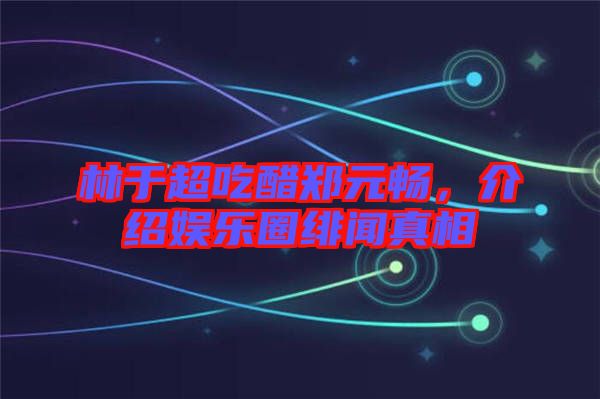 林于超吃醋鄭元暢,介紹娛樂圈緋聞真相