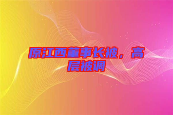 原江西董事長被,高層被調(diào)