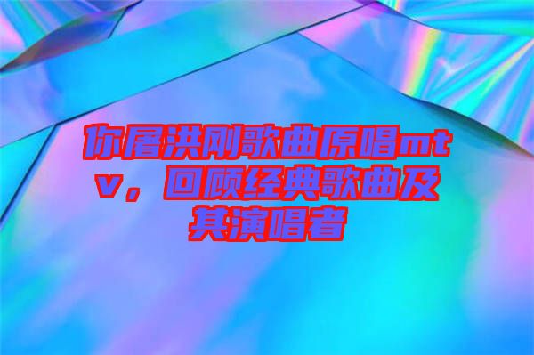 你屠洪剛歌曲原唱mtv,回顧經(jīng)典歌曲及其演唱者