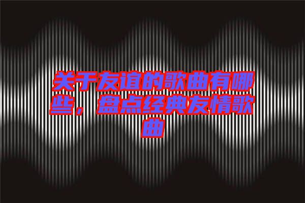 關于友誼的歌曲有哪些,盤點經典友情歌曲