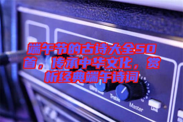 端午節(jié)的古詩大全50首，傳承中華文化，賞析經(jīng)典端午詩詞