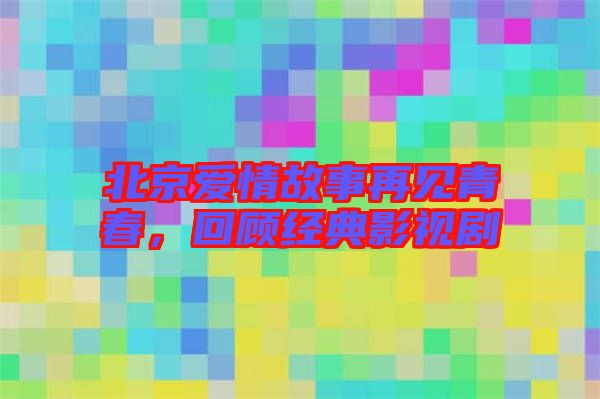 北京愛情故事再見青春，回顧經典影視劇