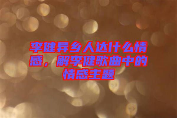 李健異鄉(xiāng)人達什么情感，解李健歌曲中的情感主題