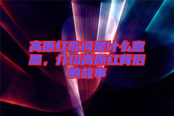 高原紅歌詞是什么意思,介紹高原紅背后的故事