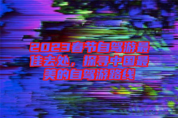 2023春節(jié)自駕游最佳去處,探尋中國最美的自駕游路線