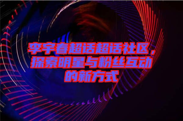 李宇春超話超話社區,探索明星與粉絲互動的新方式