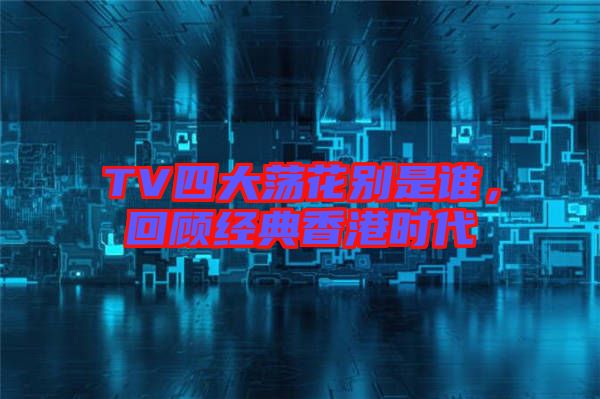 TV四大蕩花別是誰,回顧經典香港時代