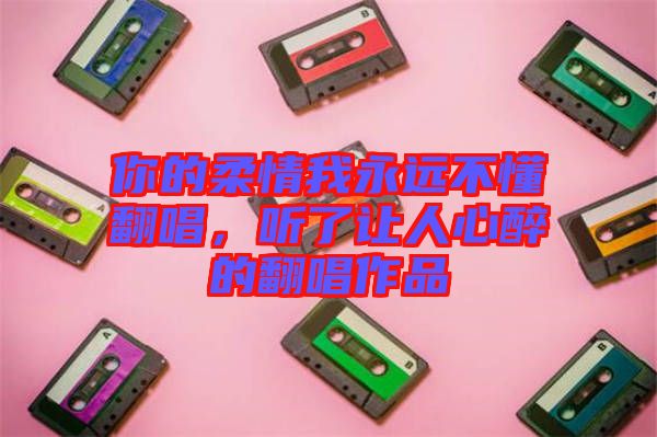 你的柔情我永遠(yuǎn)不懂翻唱，聽了讓人心醉的翻唱作品