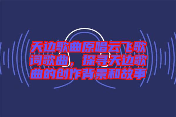 天邊歌曲原唱云飛歌詞歌曲,探尋天邊歌曲的創(chuàng)作背景和故事