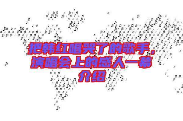 把韓紅唱哭了的歌手,演唱會上的感人一幕介紹