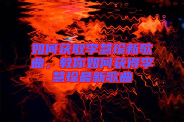 如何獲取李慧珍新歌曲，教你如何獲得李慧珍最新歌曲