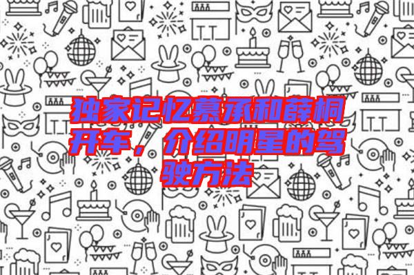 獨(dú)家記憶慕承和薛桐開車，介紹明星的駕駛方法
