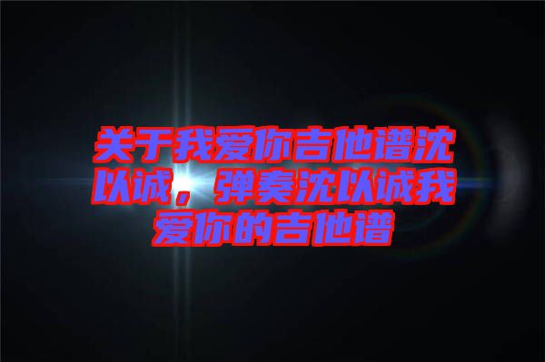 關于我愛你吉他譜沈以誠,彈奏沈以誠我愛你的吉他譜