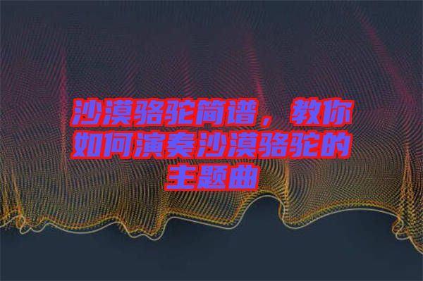 沙漠駱駝簡譜,教你如何演奏沙漠駱駝的主題曲