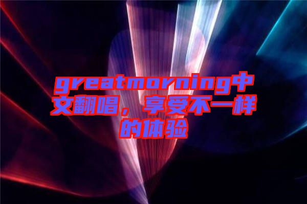 greatmorning中文翻唱,享受不一樣的體驗