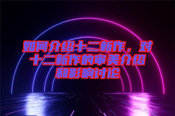 如何介紹十二新作，對十二新作的審美介紹和影響討論