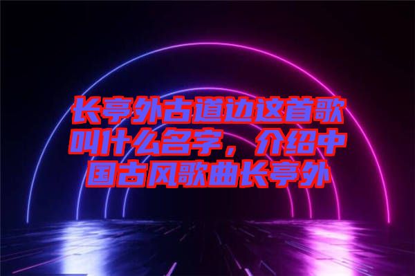 長亭外古道邊這首歌叫什么名字,介紹中國古風歌曲長亭外