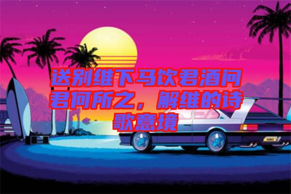 送別維下馬飲君酒問君何所之,解維的詩歌意境
