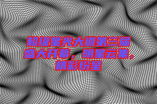 超級星光大道第三屆盛大開幕,明星云集,精彩紛呈