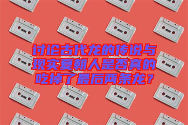 討論古代龍的傳說與現實夏朝人是否真的吃掉了最后兩條龍？