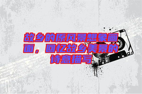 故鄉的原風景想象畫面,回憶故鄉美景的詩意描寫