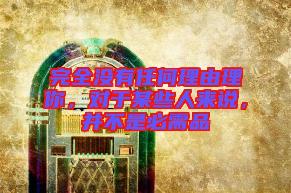 完全沒有任何理由理你,對于某些人來說,并不是必需品