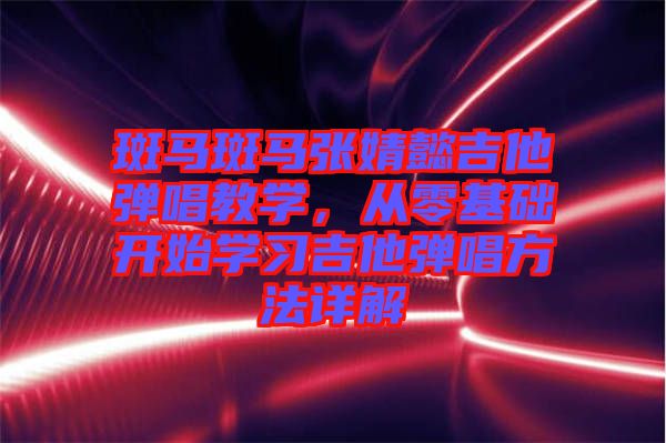 斑馬斑馬張婧懿吉他彈唱教學,從零基礎開始學習吉他彈唱方法詳解