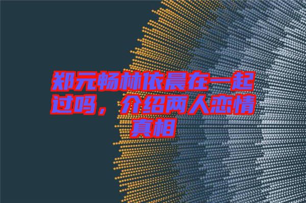鄭元暢林依晨在一起過(guò)嗎，介紹兩人戀情真相