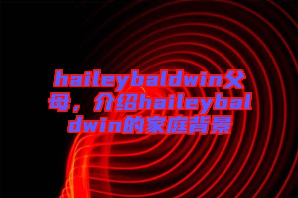 haileybaldwin父母，介紹haileybaldwin的家庭背景