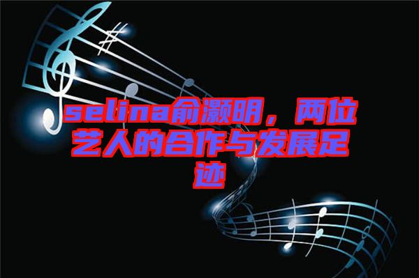 selina俞灝明,兩位藝人的合作與發展足跡