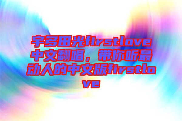 宇多田光firstlove中文翻唱,帶你聽最動(dòng)人的中文版firstlove