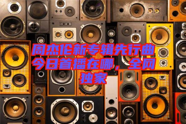 周杰倫新專輯先行曲今日首播在哪,全網(wǎng)獨(dú)家