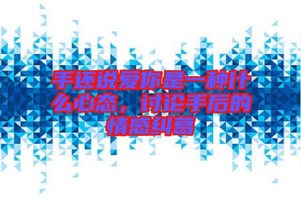 手還說愛你是一種什么心態，討論手后的情感糾葛